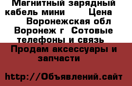 Магнитный зарядный кабель мини-USB › Цена ­ 600 - Воронежская обл., Воронеж г. Сотовые телефоны и связь » Продам аксессуары и запчасти   